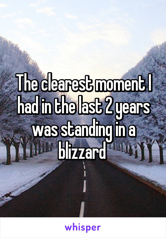 The clearest moment I had in the last 2 years was standing in a blizzard 