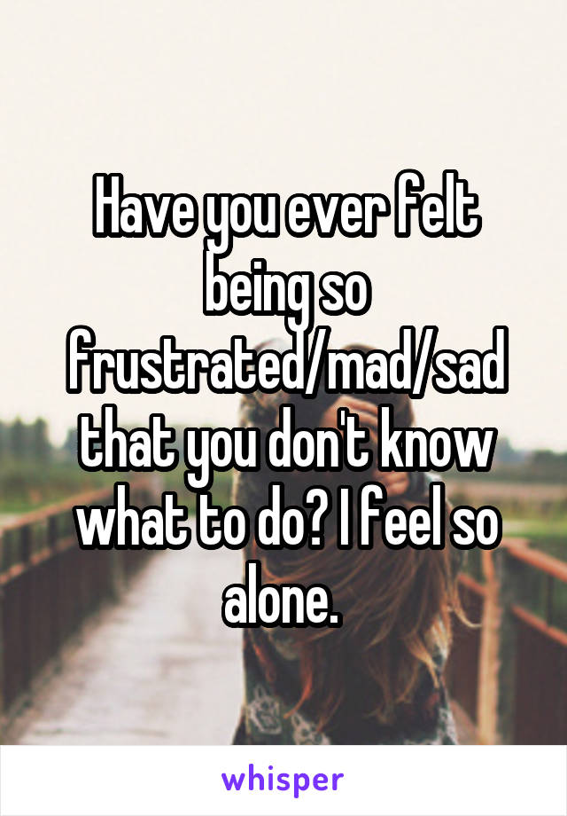 Have you ever felt being so frustrated/mad/sad that you don't know what to do? I feel so alone. 