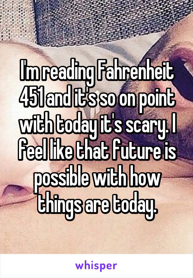 I'm reading Fahrenheit 451 and it's so on point with today it's scary. I feel like that future is possible with how things are today.