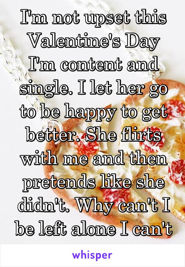 I'm not upset this Valentine's Day I'm content and single. I let her go to be happy to get better. She flirts with me and then pretends like she didn't. Why can't I be left alone I can't do this.