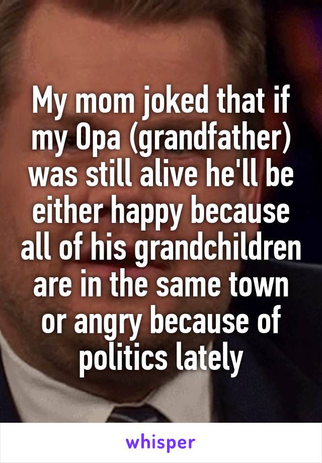 My mom joked that if my Opa (grandfather) was still alive he'll be either happy because all of his grandchildren are in the same town or angry because of politics lately