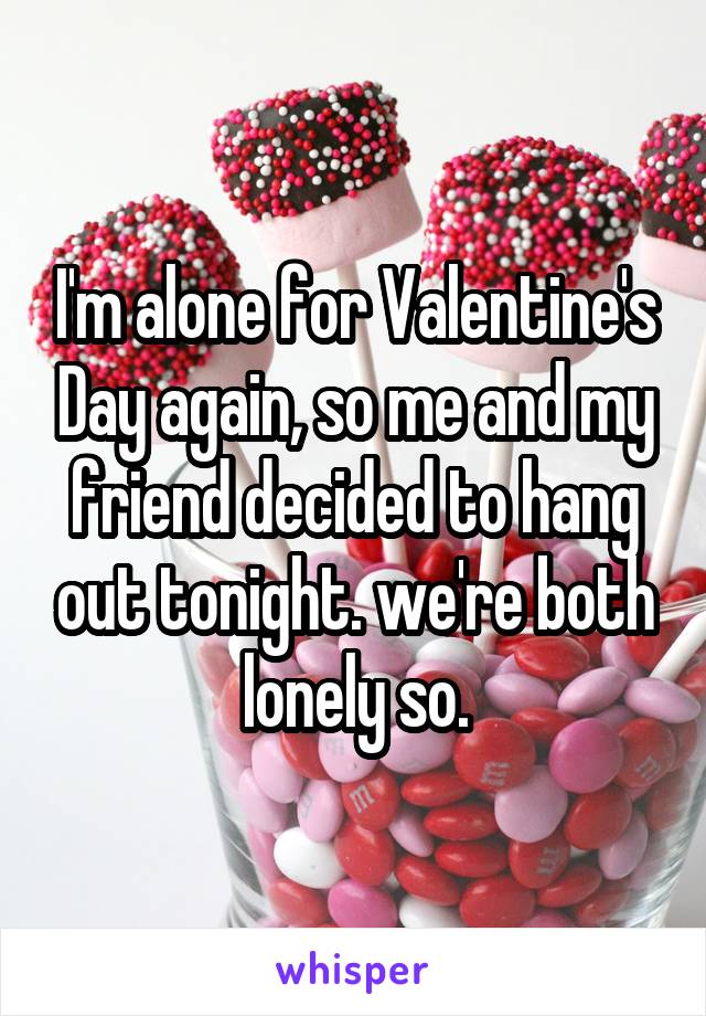 I'm alone for Valentine's Day again, so me and my friend decided to hang out tonight. we're both lonely so.