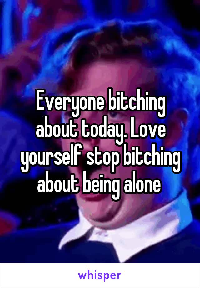 Everyone bitching about today. Love yourself stop bitching about being alone 