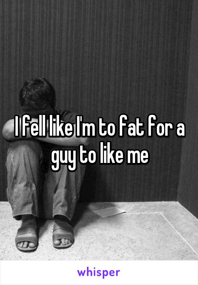 I fell like I'm to fat for a guy to like me