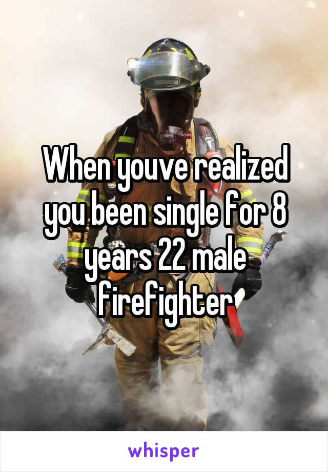 When youve realized you been single for 8 years 22 male firefighter