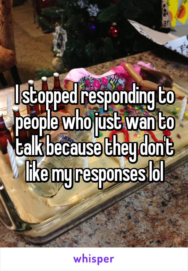 I stopped responding to people who just wan to talk because they don't like my responses lol