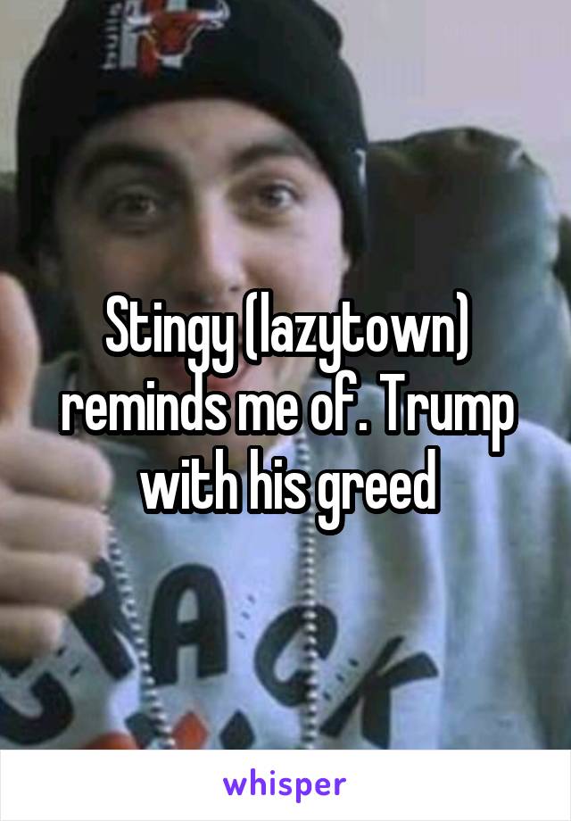 Stingy (lazytown) reminds me of. Trump with his greed