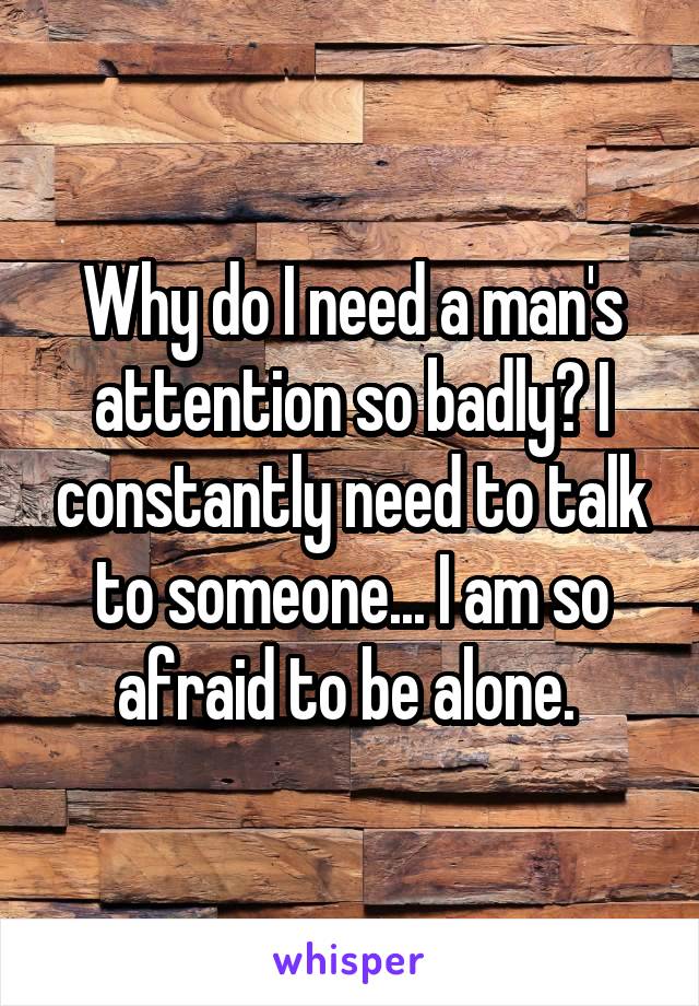 Why do I need a man's attention so badly? I constantly need to talk to someone... I am so afraid to be alone. 