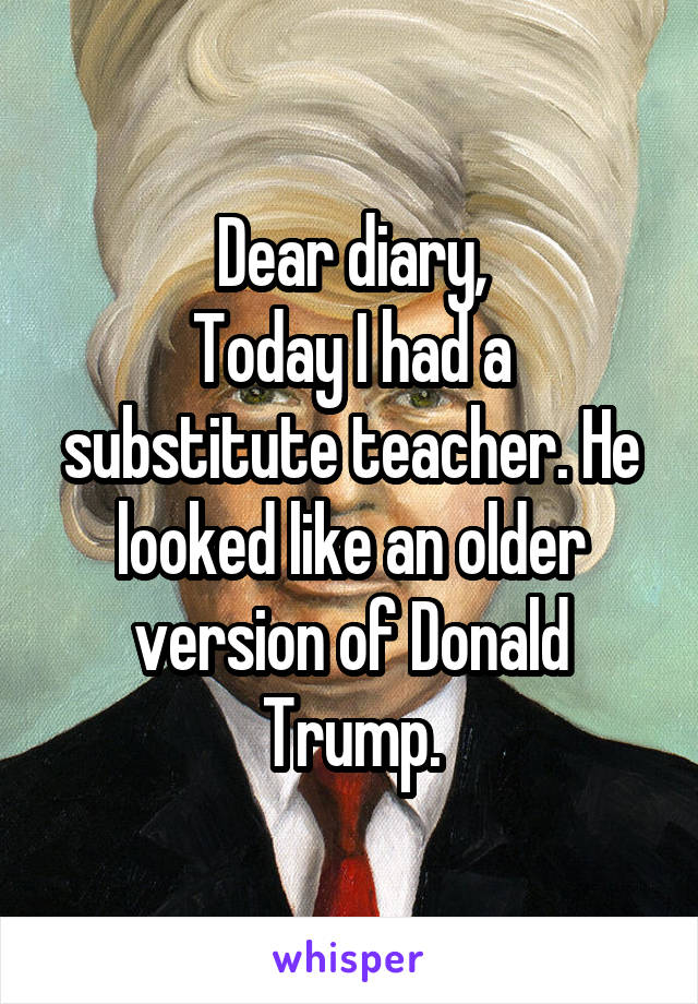 Dear diary,
Today I had a substitute teacher. He looked like an older version of Donald Trump.