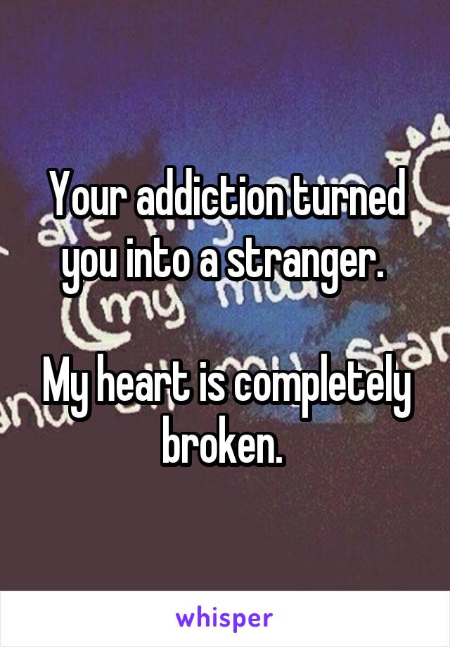 Your addiction turned you into a stranger. 

My heart is completely broken. 