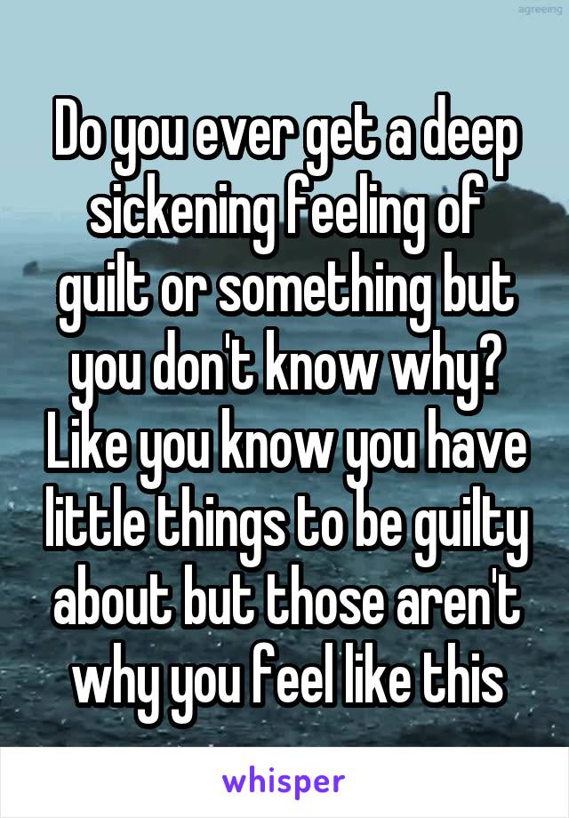 Do you ever get a deep sickening feeling of guilt or something but you don't know why? Like you know you have little things to be guilty about but those aren't why you feel like this