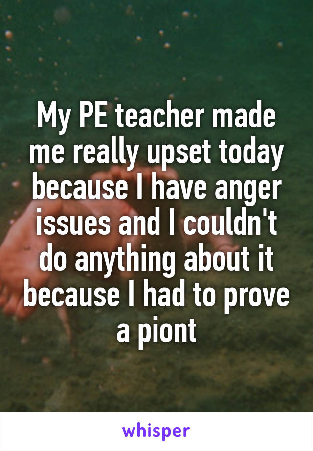 My PE teacher made me really upset today because I have anger issues and I couldn't do anything about it because I had to prove a piont