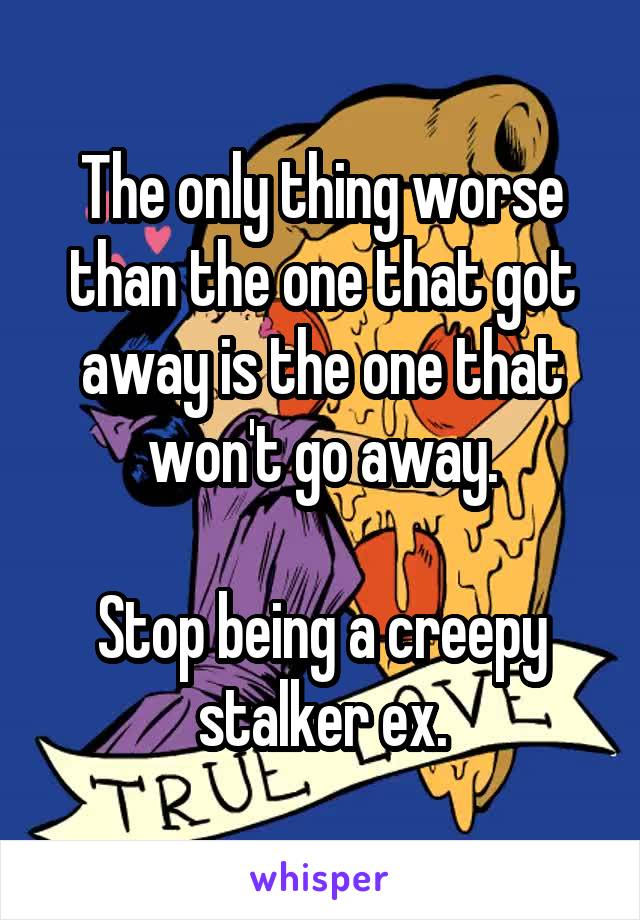 The only thing worse than the one that got away is the one that won't go away.

Stop being a creepy stalker ex.