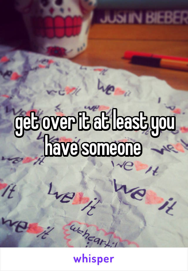 get over it at least you have someone 