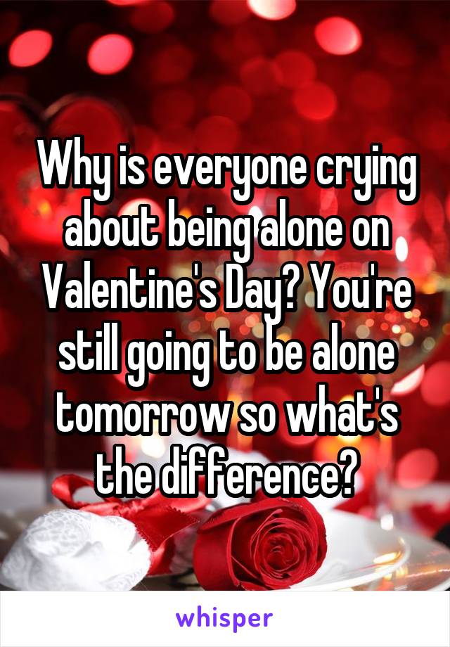 Why is everyone crying about being alone on Valentine's Day? You're still going to be alone tomorrow so what's the difference?