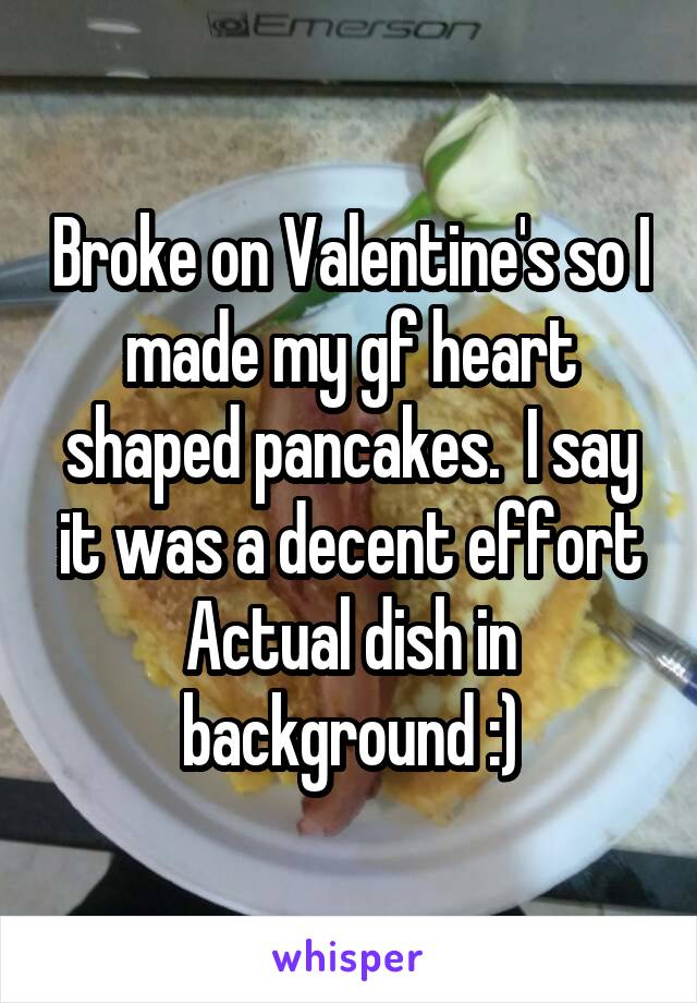 Broke on Valentine's so I made my gf heart shaped pancakes.  I say it was a decent effort
Actual dish in background :)