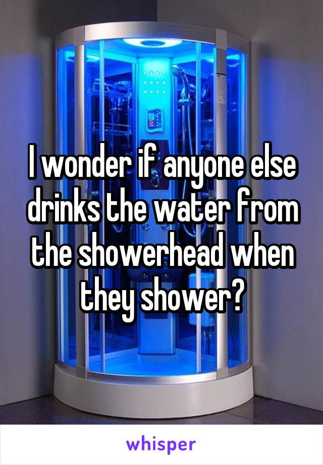 I wonder if anyone else drinks the water from the showerhead when they shower?