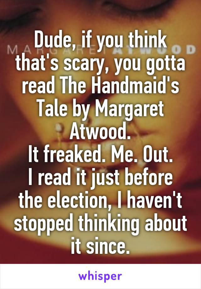 Dude, if you think that's scary, you gotta read The Handmaid's Tale by Margaret Atwood.
It freaked. Me. Out.
I read it just before the election, I haven't stopped thinking about it since.