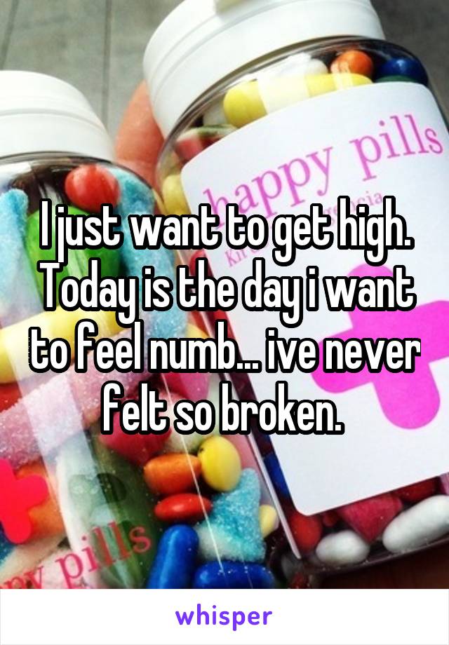 I just want to get high. Today is the day i want to feel numb... ive never felt so broken. 