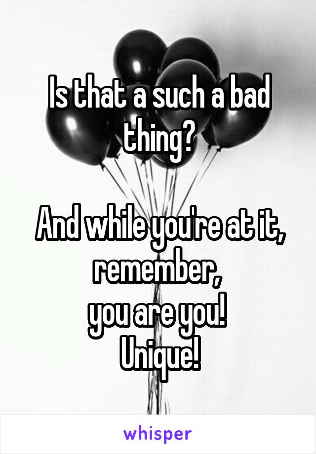 Is that a such a bad thing?

And while you're at it, remember, 
you are you! 
Unique!