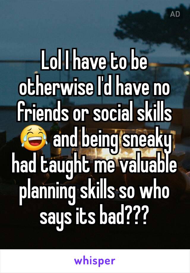 Lol I have to be otherwise I'd have no friends or social skills😂 and being sneaky had taught me valuable planning skills so who says its bad???