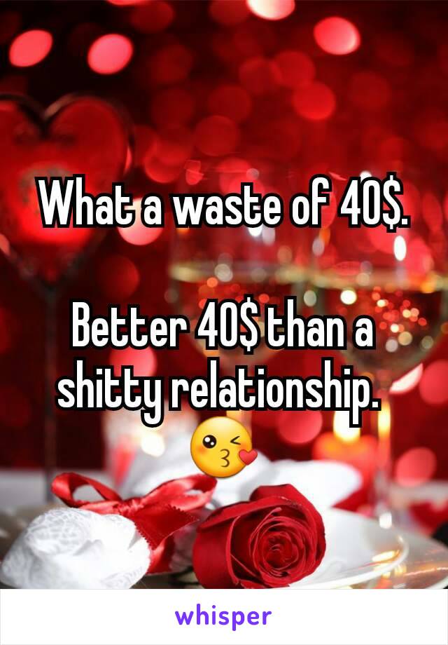 What a waste of 40$.

Better 40$ than a shitty relationship. 
😘