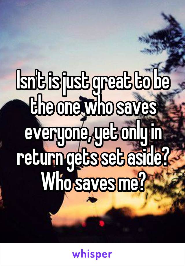 Isn't is just great to be the one who saves everyone, yet only in return gets set aside? Who saves me?