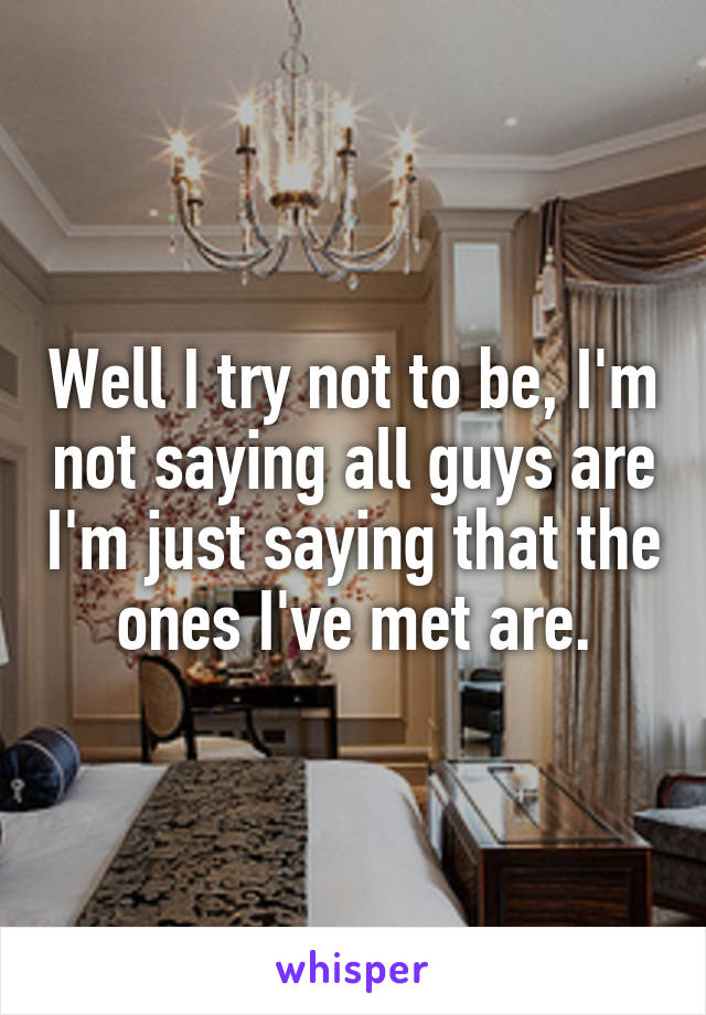 Well I try not to be, I'm not saying all guys are I'm just saying that the ones I've met are.