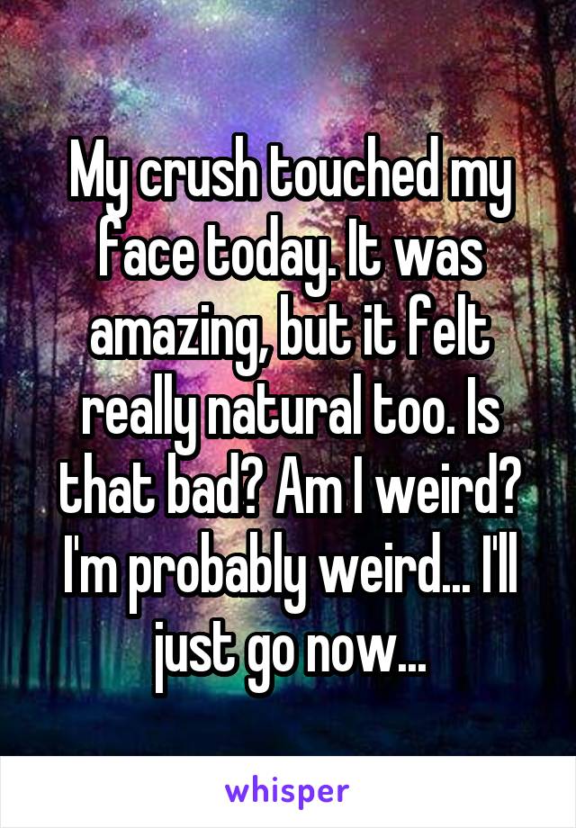 My crush touched my face today. It was amazing, but it felt really natural too. Is that bad? Am I weird? I'm probably weird... I'll just go now...