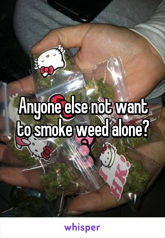 Anyone else not want to smoke weed alone?