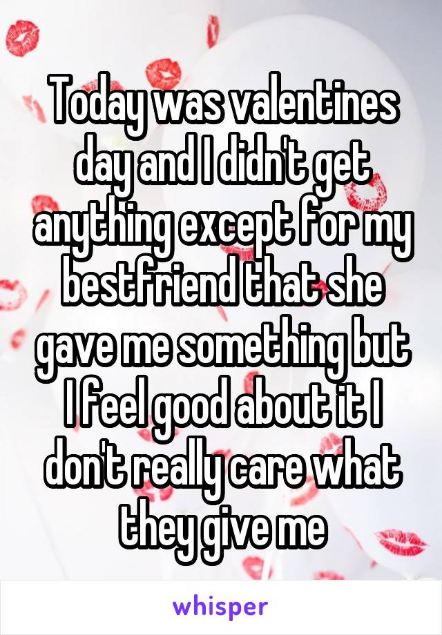 Today was valentines day and I didn't get anything except for my bestfriend that she gave me something but I feel good about it I don't really care what they give me