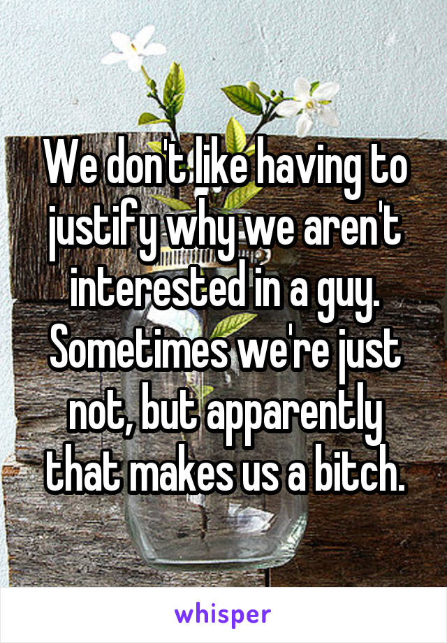 We don't like having to justify why we aren't interested in a guy. Sometimes we're just not, but apparently that makes us a bitch.