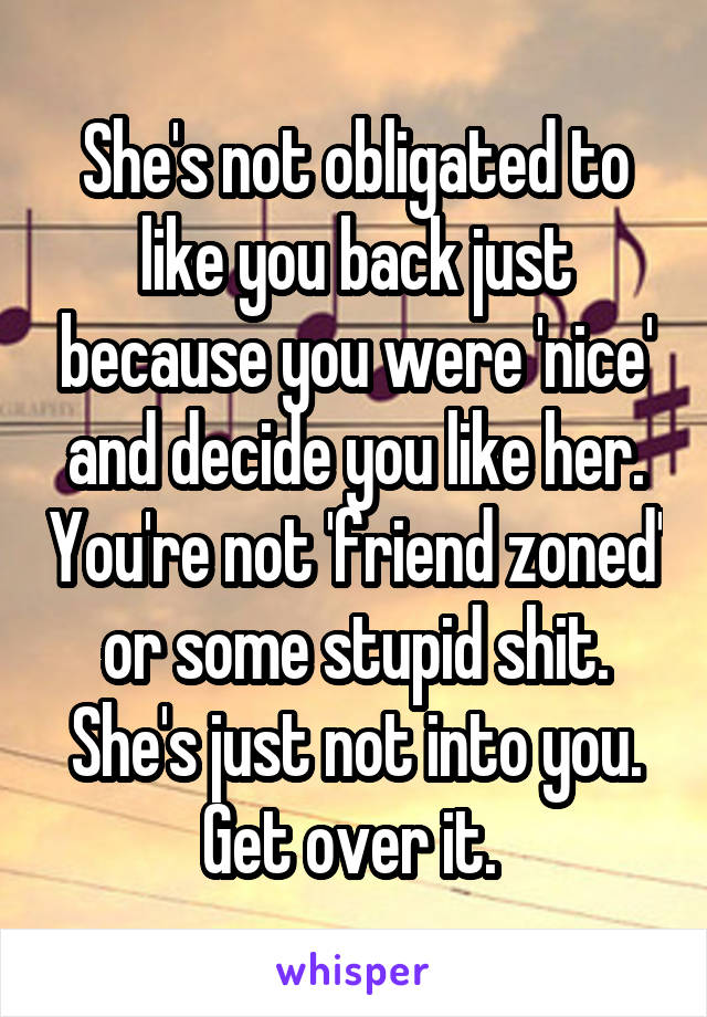 She's not obligated to like you back just because you were 'nice' and decide you like her. You're not 'friend zoned' or some stupid shit. She's just not into you. Get over it. 