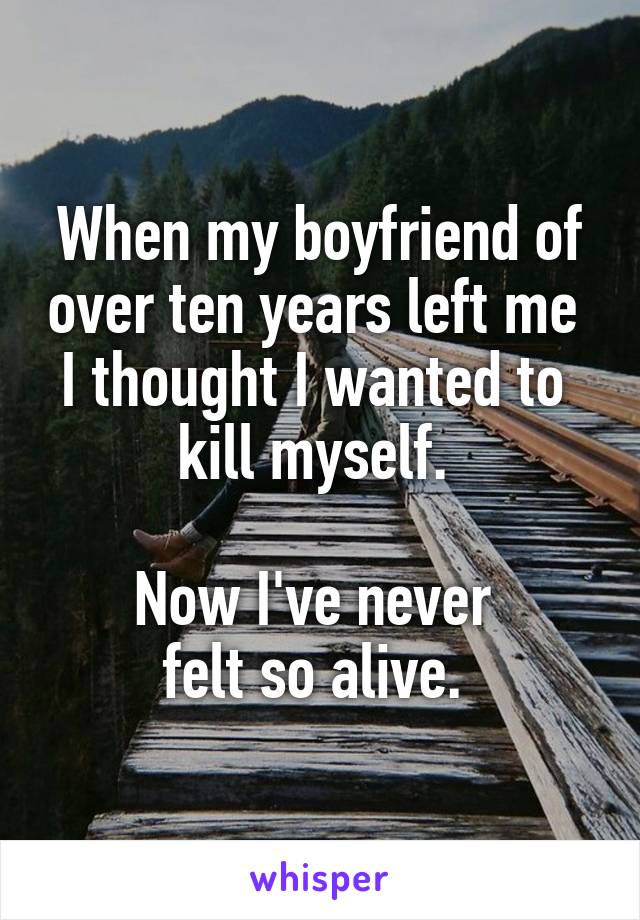 When my boyfriend of over ten years left me 
I thought I wanted to 
kill myself. 

Now I've never 
felt so alive. 