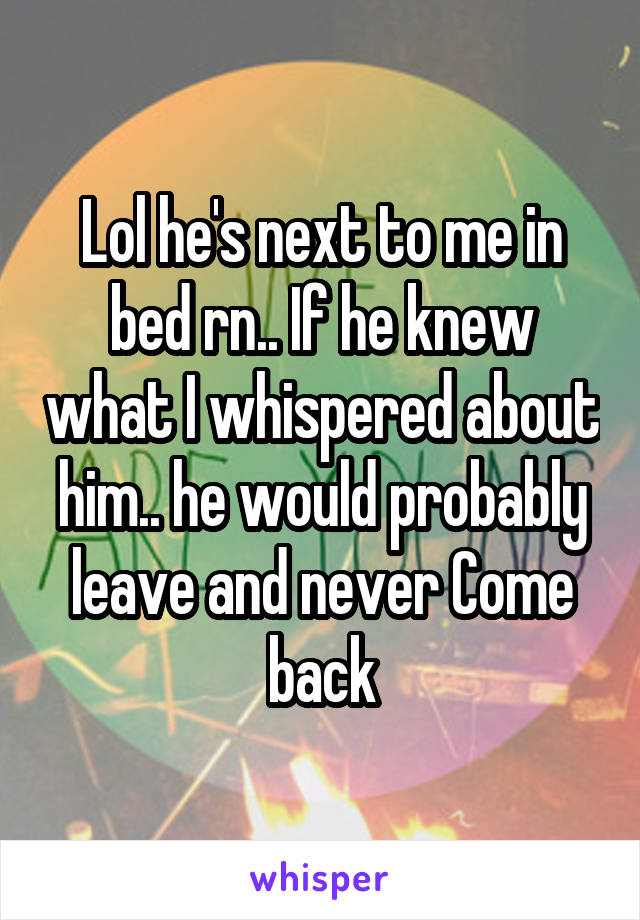 Lol he's next to me in bed rn.. If he knew what I whispered about him.. he would probably leave and never Come back