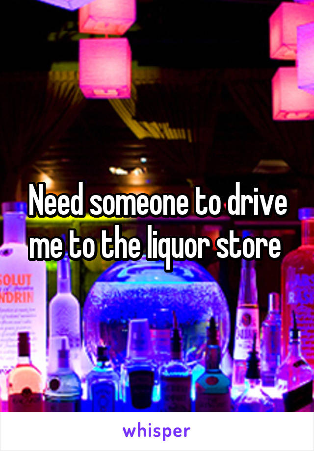 Need someone to drive me to the liquor store 