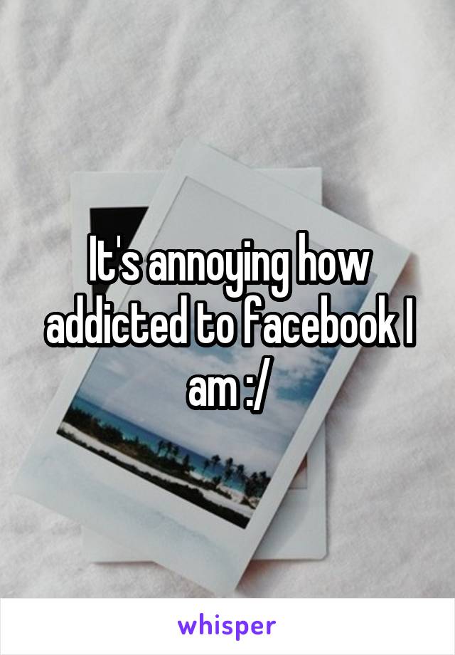 It's annoying how addicted to facebook I am :/