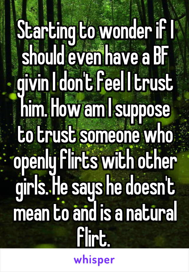 Starting to wonder if I should even have a BF givin I don't feel I trust him. How am I suppose to trust someone who openly flirts with other girls. He says he doesn't mean to and is a natural flirt. 