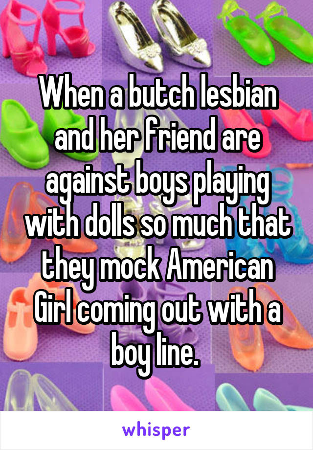 When a butch lesbian and her friend are against boys playing with dolls so much that they mock American Girl coming out with a boy line. 