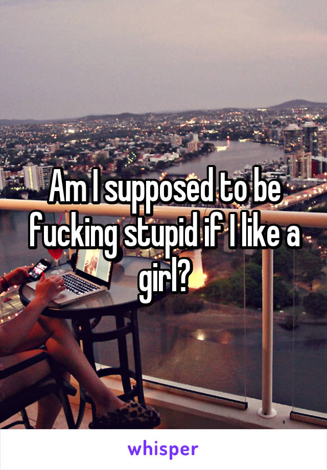 Am I supposed to be fucking stupid if I like a girl?