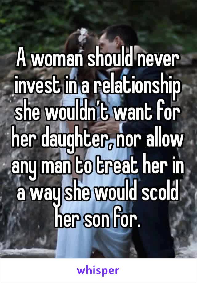 A woman should never invest in a relationship she wouldn’t want for her daughter, nor allow any man to treat her in a way she would scold her son for.