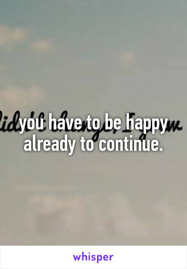 you have to be happy already to continue.