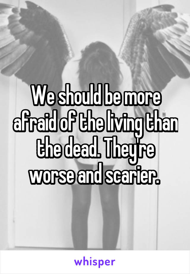 We should be more afraid of the living than the dead. They're worse and scarier. 