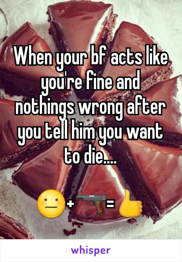 When your bf acts like you're fine and nothings wrong after you tell him you want to die....

😐+🔫=👍