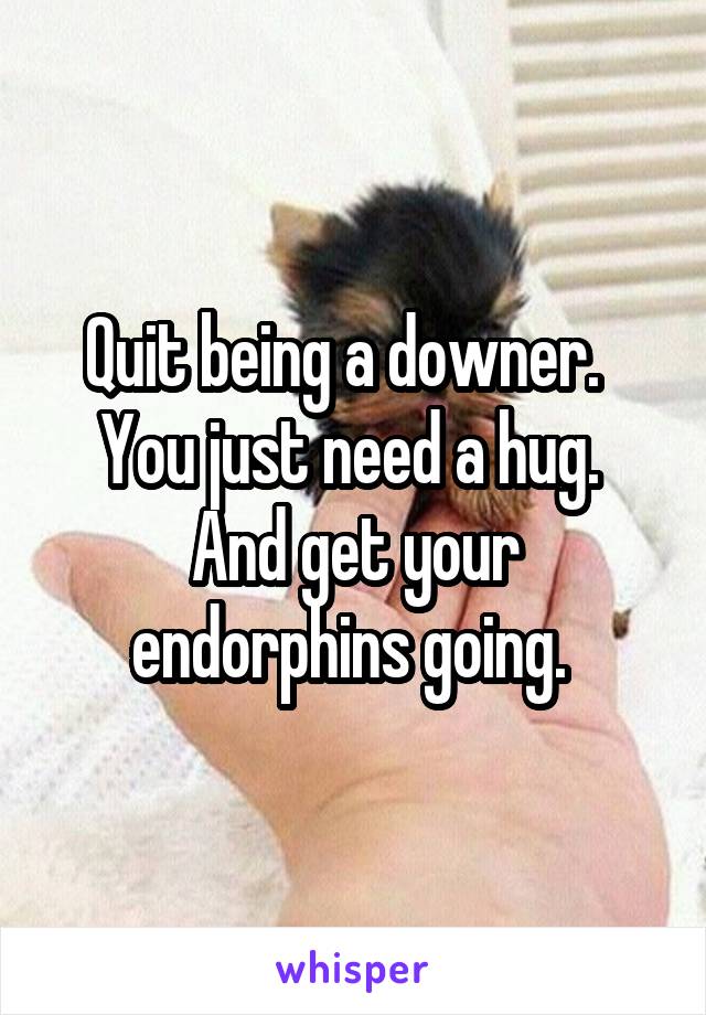 Quit being a downer.  
You just need a hug. 
And get your endorphins going. 