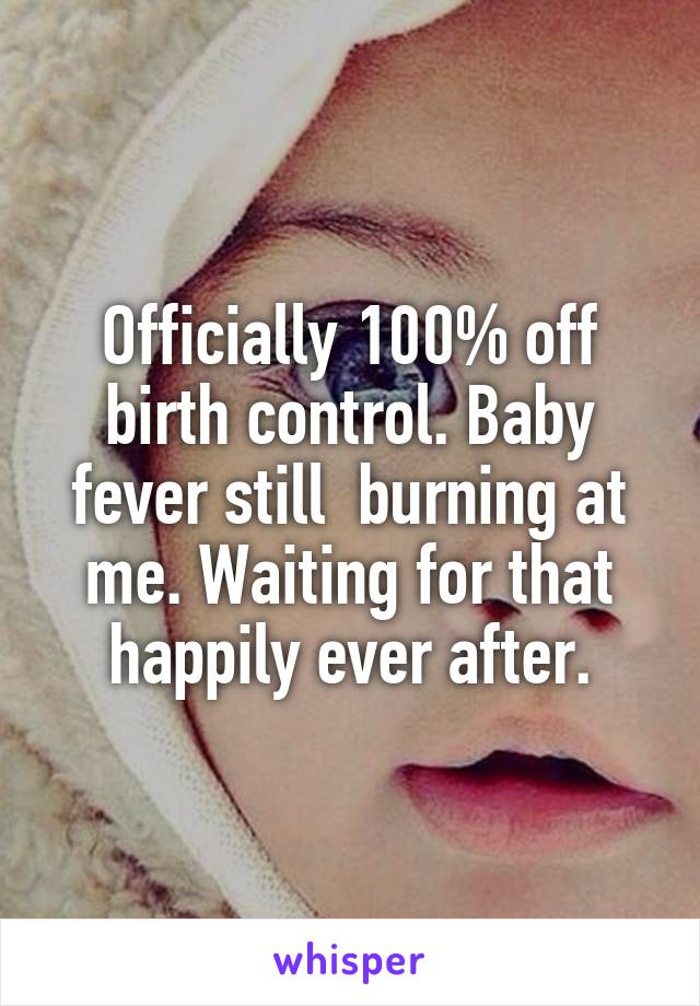 Officially 100% off birth control. Baby fever still  burning at me. Waiting for that happily ever after.