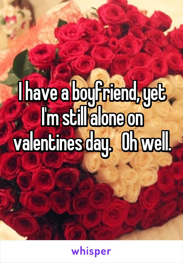 I have a boyfriend, yet I'm still alone on valentines day.   Oh well. 