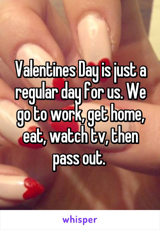 Valentines Day is just a regular day for us. We go to work, get home, eat, watch tv, then pass out. 