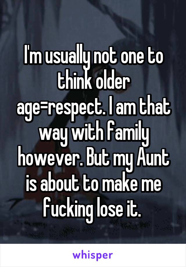 I'm usually not one to think older age=respect. I am that way with family however. But my Aunt is about to make me fucking lose it. 