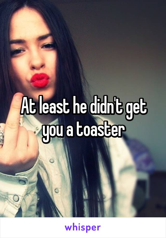 At least he didn't get you a toaster